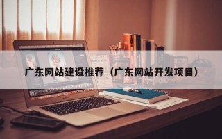 合肥广东网站建设推荐（广东网站开发项目）