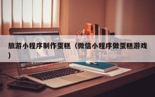 合肥旅游小程序制作蛋糕（微信小程序做蛋糕游戏）